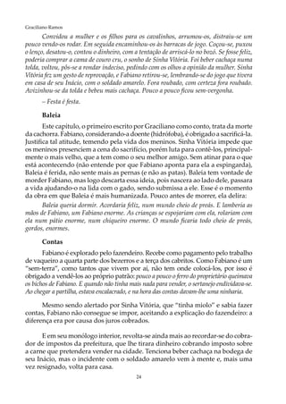 24
Graciliano Ramos
Convidou a mulher e os filhos para os cavalinhos, arrumou-os, distraiu-se um
pouco vendo-os rodar. Em seguida encaminhou-os às barracas de jogo. Coçou-se, puxou
o lenço, desatou-o, contou o dinheiro, com a tentação de arriscá-lo no bozó. Se fosse feliz,
poderia comprar a cama de couro cru, o sonho de Sinha Vitória. Foi beber cachaça numa
tolda, voltou, pôs-se a rondar indeciso, pedindo com os olhos a opinião da mulher. Sinha
Vitória fez um gesto de reprovação, e Fabiano retirou-se, lembrando-se do jogo que tivera
em casa de seu Inácio, com o soldado amarelo. Fora roubado, com certeza fora roubado.
Avizinhou-se da tolda e bebeu mais cachaça. Pouco a pouco ficou sem-vergonha.
– Festa é festa.
Baleia
Este capítulo, o primeiro escrito por Graciliano como conto, trata da morte
da cachorra. Fabiano, considerando-a doente (hidrófoba), é obrigado a sacrificá-la.
Justifica tal atitude, temendo pela vida dos meninos. Sinha Vitória impede que
os meninos presenciem a cena do sacrifício, porém luta para contê-los, principal-
mente o mais velho, que a tem como o seu melhor amigo. Sem atinar para o que
está acontecendo (não entende por que Fabiano aponta para ela a espingarda),
Baleia é ferida, não sente mais as pernas (e não as patas). Baleia tem vontade de
morder Fabiano, mas logo descarta essa ideia, pois nascera ao lado dele, passara
a vida ajudando-o na lida com o gado, sendo submissa a ele. Esse é o momento
da obra em que Baleia é mais humanizada. Pouco antes de morrer, ela delira:
Baleia queria dormir. Acordaria feliz, num mundo cheio de preás. E lamberia as
mãos de Fabiano, um Fabiano enorme. As crianças se espojariam com ela, rolariam com
ela num pátio enorme, num chiqueiro enorme. O mundo ficaria todo cheio de preás,
gordos, enormes.
Contas
Fabiano é explorado pelo fazendeiro. Recebe como pagamento pelo trabalho
de vaqueiro a quarta parte dos bezerros e a terça dos cabritos. Como Fabiano é um
“sem-terra”, como tantos que vivem por aí, não tem onde colocá-los, por isso é
obrigado a vendê-los ao próprio patrão: pouco a pouco o ferro do proprietário queimava
os bichos de Fabiano. E quando não tinha mais nada para vender, o sertanejo endividava-se.
Ao chegar a partilha, estava encalacrado, e na hora das contas davam-lhe uma ninharia.
Mesmo sendo alertado por Sinha Vitória, que “tinha miolo” e sabia fazer
contas, Fabiano não consegue se impor, aceitando a explicação do fazendeiro: a
diferença era por causa dos juros cobrados.
E em seu monólogo interior, revolta-se ainda mais ao recordar-se do cobra-
dor de impostos da prefeitura, que lhe tirara dinheiro cobrando imposto sobre
a carne que pretendera vender na cidade. Tenciona beber cachaça na bodega de
seu Inácio, mas o incidente com o soldado amarelo vem à mente e, mais uma
vez resignado, volta para casa.
 