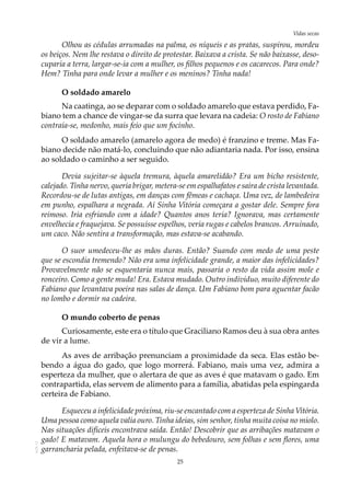 25
Vidas secasAOL-11
Olhou as cédulas arrumadas na palma, os níqueis e as pratas, suspirou, mordeu
os beiços. Nem lhe restava o direito de protestar. Baixava a crista. Se não baixasse, deso-
cuparia a terra, largar-se-ia com a mulher, os filhos pequenos e os cacarecos. Para onde?
Hem? Tinha para onde levar a mulher e os meninos? Tinha nada!
O soldado amarelo
Na caatinga, ao se deparar com o soldado amarelo que estava perdido, Fa-
biano tem a chance de vingar-se da surra que levara na cadeia: O rosto de Fabiano
contraía-se, medonho, mais feio que um focinho.
O soldado amarelo (amarelo agora de medo) é franzino e treme. Mas Fa-
biano decide não matá-lo, concluindo que não adiantaria nada. Por isso, ensina
ao soldado o caminho a ser seguido.
Devia sujeitar-se àquela tremura, àquela amarelidão? Era um bicho resistente,
calejado. Tinha nervo, queria brigar, metera-se em espalhafatos e saíra de crista levantada.
Recordou-se de lutas antigas, em danças com fêmeas e cachaça. Uma vez, de lambedeira
em punho, espalhara a negrada. Aí Sinha Vitória começara a gostar dele. Sempre fora
reimoso. Iria esfriando com a idade? Quantos anos teria? Ignorava, mas certamente
envelhecia e fraquejava. Se possuísse espelhos, veria rugas e cabelos brancos. Arruinado,
um caco. Não sentira a transformação, mas estava-se acabando.
O suor umedeceu-lhe as mãos duras. Então? Suando com medo de uma peste
que se escondia tremendo? Não era uma infelicidade grande, a maior das infelicidades?
Provavelmente não se esquentaria nunca mais, passaria o resto da vida assim mole e
ronceiro. Como a gente muda! Era. Estava mudado. Outro indivíduo, muito diferente do
Fabiano que levantava poeira nas salas de dança. Um Fabiano bom para aguentar facão
no lombo e dormir na cadeira.
O mundo coberto de penas
Curiosamente, este era o título que Graciliano Ramos deu à sua obra antes
de vir a lume.
As aves de arribação prenunciam a proximidade da seca. Elas estão be-
bendo a água do gado, que logo morrerá. Fabiano, mais uma vez, admira a
esperteza da mulher, que o alertara de que as aves é que matavam o gado. Em
contrapartida, elas servem de alimento para a família, abatidas pela espingarda
certeira de Fabiano.
Esqueceu a infelicidade próxima, riu-se encantado com a esperteza de Sinha Vitória.
Uma pessoa como aquela valia ouro. Tinha ideias, sim senhor, tinha muita coisa no miolo.
Nas situações difíceis encontrava saída. Então! Descobrir que as arribações matavam o
gado! E matavam. Aquela hora o mulungu do bebedouro, sem folhas e sem flores, uma
garrancharia pelada, enfeitava-se de penas.
 