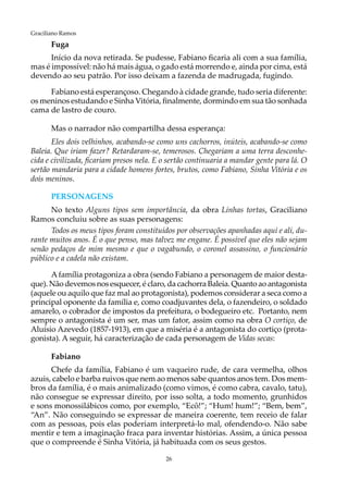 26
Graciliano Ramos
Fuga
Início da nova retirada. Se pudesse, Fabiano ficaria ali com a sua família,
mas é impossível: não há mais água, o gado está morrendo e, ainda por cima, está
devendo ao seu patrão. Por isso deixam a fazenda de madrugada, fugindo.
Fabiano está esperançoso. Chegando à cidade grande, tudo seria diferente:
os meninos estudando e Sinha Vitória, finalmente, dormindo em sua tão sonhada
cama de lastro de couro.
Mas o narrador não compartilha dessa esperança:
Eles dois velhinhos, acabando-se como uns cachorros, inúteis, acabando-se como
Baleia. Que iriam fazer? Retardaram-se, temerosos. Chegariam a uma terra desconhe-
cida e civilizada, ficariam presos nela. E o sertão continuaria a mandar gente para lá. O
sertão mandaria para a cidade homens fortes, brutos, como Fabiano, Sinha Vitória e os
dois meninos.
personagens
No texto Alguns tipos sem importância, da obra Linhas tortas, Graciliano
Ramos concluiu sobre as suas personagens:
Todos os meus tipos foram constituídos por observações apanhadas aqui e ali, du-
rante muitos anos. É o que penso, mas talvez me engane. É possível que eles não sejam
senão pedaços de mim mesmo e que o vagabundo, o coronel assassino, o funcionário
público e a cadela não existam.
Afamília protagoniza a obra (sendo Fabiano a personagem de maior desta-
que). Não devemos nos esquecer, é claro, da cachorra Baleia. Quanto ao antagonista
(aquele ou aquilo que faz mal ao protagonista), podemos considerar a seca como a
principal oponente da família e, como coadjuvantes dela, o fazendeiro, o soldado
amarelo, o cobrador de impostos da prefeitura, o bodegueiro etc. Portanto, nem
sempre o antagonista é um ser, mas um fator, assim como na obra O cortiço, de
Aluísio Azevedo (1857-1913), em que a miséria é a antagonista do cortiço (prota-
gonista). A seguir, há caracterização de cada personagem de Vidas secas:
Fabiano
Chefe da família, Fabiano é um vaqueiro rude, de cara vermelha, olhos
azuis, cabelo e barba ruivos que nem ao menos sabe quantos anos tem. Dos mem-
bros da família, é o mais animalizado (como vimos, é como cabra, cavalo, tatu),
não consegue se expressar direito, por isso solta, a todo momento, grunhidos
e sons monossilábicos como, por exemplo, “Ecô!”; “Hum! hum!”; “Bem, bem”,
“An”. Não conseguindo se expressar de maneira coerente, tem receio de falar
com as pessoas, pois elas poderiam interpretá-lo mal, ofendendo-o. Não sabe
mentir e tem a imaginação fraca para inventar histórias. Assim, a única pessoa
que o compreende é Sinha Vitória, já habituada com os seus gestos.
 