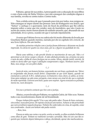 27
Vidas secasAOL-11
Fabiano, apesar de sua aridez, é preocupado com a educação de seus filhos
e com o bem-estar de Sinha Vitória e, por não conseguir dar condições dignas à
sua família, revolta-se contra todos e contra tudo.
Tem a nítida certeza de que é passado para trás por todos, mas resigna-se.
Não consegue se impor diante das pessoas: nem do bodegueiro seu Inácio, que
“batiza” a cachaça e o querosene; nem do fiscal da prefeitura que lhe cobrou
imposto sobre a carne que iria vender; nem do fazendeiro, que não é justo no
acerto de contas; muito menos diante do soldado amarelo, que, abusando de sua
autoridade, leva-o preso, ocasião em que é surrado injustamente.
Asurra que Fabiano levou na cadeia não foi muito diferente da levada por
Graciliano Ramos quando menino, narrada por ele no capítulo Um cinturão, de
seu livro Infância. Eis um trecho:
As minhas primeiras relações com a justiça foram dolorosas e deixaram-me funda
impressão. Eu devia ter quatro ou cinco anos, por aí, e figurei na qualidade de réu.
(...)
Havia uma neblina, e não percebi direito os movimentos de meu pai. Não o vi
aproximar-se do torno e pegar o chicote. A mão cabeluda prendeu-me, arrastou-me para
o meio da sala, a folha de couro fustigou-me as costas. Uivos, alarido inútil, estertor. Já
então eu devia saber que rogos e adulações exasperavam o algoz. Nenhum socorro. José
Baía, meu amigo, era um pobre-diabo.
(...)
Junto de mim, um homem furioso, segurando-me um braço, açoitando-me. Talvez
as vergastadas não fossem muito fortes: comparadas ao que senti depois, quando me
ensinaram a carta de A B C, valiam pouco. Certamente o meu choro, os saltos, as tenta-
tivas para rodopiar na sala como carrapeta, eram menos um sinal de dor que a explosão
do medo reprimido. Estivera sem bulir, quase sem respirar. Agora esvaziava os pulmões,
movia-me, num desespero.
(...)
Foi esse o primeiro contacto que tive com a justiça.
Abaixo, a surra levada por Fabiano, no capítulo Cadeia, de Vidas secas. Notem
todo o seu inconformismo diante de tal brutalidade:
Porque tinham feito aquilo? Era o que não podia saber. Pessoa de bons costumes,
sim senhor, nunca fora preso. De repente um fuzuê sem motivo. Achava-se tão perturbado
que nem acreditava naquela desgraça. Tinham-lhe caído todos em cima, de supetão, como
uns condenados. Assim um homem não podia resistir.
– Bem, bem.
Passou as mãos nas costas e no peito, sentiu-se moído, os olhos azulados brilharam
como olhos de gato. Tinham-no realmente surrado e prendido. Mas era um caso tão es-
quisito que instantes depois balançava a cabeça, duvidando, apesar das machucaduras.
 