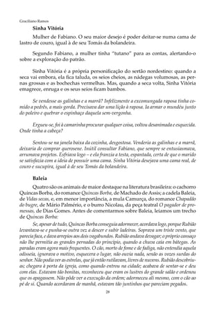 28
Graciliano Ramos
Sinha Vitória
Mulher de Fabiano. O seu maior desejo é poder deitar-se numa cama de
lastro de couro, igual à de seu Tomás da bolandeira.
Segundo Fabiano, a mulher tinha “tutano” para as contas, alertando-o
sobre a exploração do patrão.
Sinha Vitória é a própria personificação do sertão nordestino: quando a
seca vai embora, ela fica taluda, os seios cheios, as nádegas volumosas, as per-
nas grossas e as bochechas vermelhas. Mas, quando a seca volta, Sinha Vitória
emagrece, enruga e os seus seios ficam bambos.
Se vendesse as galinhas e a marrã? Infelizmente a excomungada raposa tinha co-
mido a pedrês, a mais gorda. Precisava dar uma lição à raposa. Ia armar o mundéu junto
do poleiro e quebrar o espinhaço daquela sem-vergonha.
Ergueu-se, foi à camarinha procurar qualquer coisa, voltou desanimada e esquecida.
Onde tinha a cabeça?
Sentou-se na janela baixa da cozinha, desgostosa. Venderia as galinhas e a marrã,
deixaria de comprar querosene. Inútil consultar Fabiano, que sempre se entusiasmava,
arrumava projetos. Esfriava logo – e ela franzia a testa, espantada, certa de que o marido
se satisfazia com a ideia de possuir uma cama. Sinha Vitória desejava uma cama real, de
couro e sucupira, igual à de seu Tomás da bolandeira.
Baleia
Quatro são os animais de maior destaque na literatura brasileira: o cachorro
Quincas Borba, do romance Quincas Borba, de Machado deAssis; a cadela Baleia,
de Vidas secas, e, em menor importância, a mula Camurça, do romance Chapadão
do bugre, de Mário Palmério, e o burro Nicolau, da peça teatral O pagador de pro-
messas, de Dias Gomes. Antes de comentarmos sobre Baleia, leiamos um trecho
de Quincas Borba:
Se,apesardetudo,QuincasBorbaconseguiaadormecer,acordavalogo,porqueRubião
levantava-se e punha-se outra vez a descer e subir ladeiras. Soprava um triste vento, que
parecia faca, e dava arrepios aos dois vagabundos. Rubião andava devagar; o próprio cansaço
não lhe permitia as grandes pernadas do princípio, quando a chuva caía em bátegas. As
paradas eram agora mais frequentes. O cão, morto de fome e de fadiga, não entendia aquela
odisseia, ignorava o motivo, esquecera o lugar, não ouvia nada, senão as vozes surdas do
senhor. Não podia ver as estrelas, que já então rutilavam, livres de nuvens. Rubião descobriu-
as; chegara à porta da igreja, como quando entrou na cidade; acabava de sentar-se e deu
com elas. Estavam tão bonitas, reconheceu que eram os lustres do grande salão e ordenou
que os apagassem. Não pôde ver a execução da ordem; adormeceu ali mesmo, com o cão ao
pé de si. Quando acordaram de manhã, estavam tão juntinhos que pareciam pegados.
 