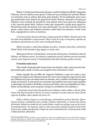 29
Vidas secasAOL-11
Baleia1
é ainda mais humanizada que o cachorro Quincas Borba. Segundo
Fabiano, ela era sabida como gente. Ciente de sua condição de animal, Baleia
se conforma com as sobras deixadas pela família. Vivia sonhando com ossos
que poderiam estar dentro da panela de Sinha Vitória. Quando é ferida por
Fabiano, tem vontade de mordê-lo, mas jamais faria isso, pois era submissa
a ele, nascera perto dele, ladrava como que tangendo o gado para ajudá-lo.
Momentos antes de morrer, teve uma alucinação: viu-se num mundo cheio de
preás, onde estava um Fabiano enorme, onde tudo era enorme e onde seria
feliz, espojando-se com os meninos.
A tremura subia, deixava a barriga e chegava ao peito de Baleia. Do peito para trás
era tudo insensibilidade e esquecimento. Mas o resto do corpo se arrepiava, espinhos de
mandacaru penetravam na carne meio comida pela doença.
Baleia encostava a cabecinha fatigada na pedra. A pedra estava fria, certamente
Sinha Vitória tinha deixado o fogo apagar-se muito cedo.
Baleiaqueriadormir.Acordariafeliz,nummundocheiodepreás.Elamberiaasmãosde
Fabiano, um Fabiano enorme. As crianças se espojariam com ela, rolariam com ela num pátio
enorme, num chiqueiro enorme. O mundo ficaria todo cheio de preás, gordos, enormes.
O menino mais novo
Não sendo chamado pelo nome (nem seu irmão), sofre o processo de des-
personalização, sendo só mais um naquele meio miserável e cruel.
Sente orgulho de ser filho do vaqueiro Fabiano e quer ser como o pai.
Aroupa de vaqueiro de Fabiano é para ele como uma roupa de super-herói; sem
ela, Fabiano era mais um entre todos os mortais, mas, vestido e no lombo da égua
alazã, era terrível. E, para provar a si mesmo que poderia ser como o pai e ganhar
a admiração do irmão e de Baleia, monta num bode, mas cai estatelado no chão.
Sente-se humilhado, mas em pouco tempo se restabelece do acidente e:
... precisava crescer, ficar tão grande como Fabiano, matar cabras a mão de pilão,
trazer uma faca de ponta à cintura. Ia crescer, espichar-se numa cama de varas, fumar
cigarros de palha, calçar sapatos de couro cru.
Subiu a ladeira, chegou-se a casa devagar, entortando as pernas, banzeiro. Quan-
do fosse homem, caminharia assim, pesado, cambaio, importante, as rosetas das esporas
tilintando. Saltaria no lombo de um cavalo brabo e voaria na catinga como pé-de-vento,
levantando poeira. Ao regressar, apear-se-iam num pulo e andaria no pátio assim torto,
de perneiras, gibão, guarda-peito e chapéu de couro com barbicacho. O menino mais velho
e Baleia ficariam admirados.
1 Há no nome Baleia um certo paradoxo, já que o animal vive numa terra castigada pela seca, que nada lembra a paisagem
litorânea. Mas parece ser comum, em Graciliano Ramos, dar nomes de animais marinhos aos seus cães, como o Tubarão,
cachorro de Paulo Honório, personagem de São Bernardo.
 