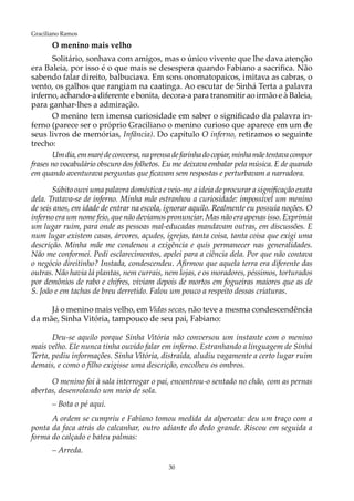 30
Graciliano Ramos
O menino mais velho
Solitário, sonhava com amigos, mas o único vivente que lhe dava atenção
era Baleia, por isso é o que mais se desespera quando Fabiano a sacrifica. Não
sabendo falar direito, balbuciava. Em sons onomatopaicos, imitava as cabras, o
vento, os galhos que rangiam na caatinga. Ao escutar de Sinhá Terta a palavra
inferno, achando-a diferente e bonita, decora-a para transmitir ao irmão e à Baleia,
para ganhar-lhes a admiração.
O menino tem imensa curiosidade em saber o significado da palavra in-
ferno (parece ser o próprio Graciliano o menino curioso que aparece em um de
seus livros de memórias, Infância). Do capítulo O inferno, retiramos o seguinte
trecho:
Umdia,emmarédeconversa,naprensadefarinhadocopiar,minhamãetentavacompor
frases no vocabulário obscuro dos folhetos. Eu me deixava embalar pela música. E de quando
em quando aventurava perguntas que ficavam sem respostas e perturbavam a narradora.
Súbito ouvi uma palavra doméstica e veio-me a ideia de procurar a significação exata
dela. Tratava-se de inferno. Minha mãe estranhou a curiosidade: impossível um menino
de seis anos, em idade de entrar na escola, ignorar aquilo. Realmente eu possuía noções. O
inferno era um nome feio, que não devíamos pronunciar. Mas não era apenas isso. Exprimia
um lugar ruim, para onde as pessoas mal-educadas mandavam outras, em discussões. E
num lugar existem casas, árvores, açudes, igrejas, tanta coisa, tanta coisa que exigi uma
descrição. Minha mãe me condenou a exigência e quis permanecer nas generalidades.
Não me conformei. Pedi esclarecimentos, apelei para a ciência dela. Por que não contava
o negócio direitinho? Instada, condescendeu. Afirmou que aquela terra era diferente das
outras. Não havia lá plantas, nem currais, nem lojas, e os moradores, péssimos, torturados
por demônios de rabo e chifres, viviam depois de mortos em fogueiras maiores que as de
S. João e em tachas de breu derretido. Falou um pouco a respeito dessas criaturas.
Já o menino mais velho, em Vidas secas, não teve a mesma condescendência
da mãe, Sinha Vitória, tampouco de seu pai, Fabiano:
Deu-se aquilo porque Sinha Vitória não conversou um instante com o menino
mais velho. Ele nunca tinha ouvido falar em inferno. Estranhando a linguagem de Sinhá
Terta, pediu informações. Sinha Vitória, distraída, aludiu vagamente a certo lugar ruim
demais, e como o filho exigisse uma descrição, encolheu os ombros.
O menino foi à sala interrogar o pai, encontrou-o sentado no chão, com as pernas
abertas, desenrolando um meio de sola.
– Bota o pé aqui.
A ordem se cumpriu e Fabiano tomou medida da alpercata: deu um traço com a
ponta da faca atrás do calcanhar, outro adiante do dedo grande. Riscou em seguida a
forma do calçado e bateu palmas:
– Arreda.
 