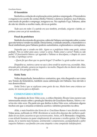 32
Graciliano Ramos
O fazendeiro
Simboliza a relação de exploração entre patrão e empregado. O fazendeiro
o enganava no acerto de contas (Sinha Vitória o alertava sempre), mas Fabiano,
com medo de perder o emprego, resignava-se. No capítulo Fuga, Fabiano, além
de não ter direito a receber nada, devia ao patrão.
Tudo seco em redor. E o patrão era seco também, arreliado, exigente e ladrão, es-
pinhoso como um pé de mandacaru.
Fiscal da prefeitura
Símbolo da extorsão do governo, cobra de Fabiano um imposto sobre a carne
que este tentava vender na cidade.Dessa forma, osoldado amarelo, o fazendeiro e o
fiscal simbolizam para Fabiano poderes autoritários, exploradores e corruptores.
Supunha que o cevado era dele. Agora se a prefeitura tinha uma parte, estava
acabado. Pois ia voltar para casa e comer a carne. Podia comer a carne? Podia ou não
podia? O funcionário batera o pé agastado e Fabiano se desculpara, o chapéu de couro
na mão, o espinhaço curvo:
– Quem foi que disse que eu queria brigar? O melhor é a gente acabar com isso.
Despedira-se, metera a carne no saco e fora vendê-la noutra rua, escondido. Mas,
atracado pelo cobrador, gemera no imposto e na multa. Daquele dia em diante não criara
mais porcos. Era perigoso criá-los.
Sinhá Terta
Velha despachada, benzedeira e costureira, que, não chegando a ser como
seu Tomás da bolandeira, também causa admiração em Fabiano. Isso devido à
sua desenvoltura:
Sinhá Terta é que se explicava como gente da rua. Muito bom uma criatura ser
assim, ter recurso para se defender.
COMENTÁRIO CRÍTICO
No posfácio do livro Vidas secas, o crítico literário Álvaro Lins escreve um
interessante ensaio sobre a produção literária de Graciliano Ramos, Valores e mi-
sérias das vidas secas. Da parte em que dedica à obra Vidas secas, retiramos alguns
trechos em que o ensaísta evidencia acertos e defeitos presentes na obra:
Aliás, o mais brasileiro dos livros do sr. Graciliano Ramos é sem dúvida a novela
Vidas secas, publicada em 1938. Revelaram-se nesta obra algumas das melhores quali-
dades de seu autor, ausentes no que escrevera antes. Antes, em S. Bernardo e Angústia,
a sua atitude humana era quase simplesmente de sarcasmo e revolta egoísta. Em Vidas
secas, ele se mostra mais humano, sentimental e compreensivo, acompanhando o pobre
vaqueiro Fabiano e sua família com uma simpatia e uma compaixão indisfarçáveis.
 