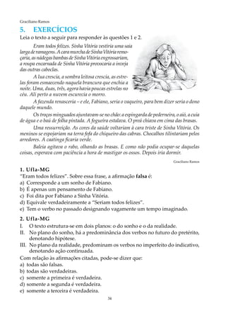 34
Graciliano Ramos
5.	EXERCÍCIOS
Leia o texto a seguir para responder às questões 1 e 2.
Eram todos felizes. Sinha Vitória vestiria uma saia
largaderamagens.AcaramurchadeSinhaVitóriaremo-
çaria,asnádegasbambasdeSinhaVitóriaengrossariam,
a roupa encarnada de Sinha Vitória provocaria a inveja
das outras caboclas.
A lua crescia, a sombra leitosa crescia, as estre-
las foram esmaecendo naquela brancura que enchia a
noite. Uma, duas, três, agora havia poucas estrelas no
céu. Ali perto a nuvem escurecia o morro.
A fazenda renasceria – e ele, Fabiano, seria o vaqueiro, para bem dizer seria o dono
daquele mundo.
Os troços minguados ajuntavam-se no chão: a espingarda de pederneira, o aió, a cuia
de água e o baú de folha pintada. A fogueira estalava. O preá chiava em cima das brasas.
Uma ressurreição. As cores da saúde voltariam à cara triste de Sinha Vitória. Os
meninos se espojariam na terra fofa do chiqueiro das cabras. Chocalhos tilintariam pelos
arredores. A caatinga ficaria verde.
Baleia agitava o rabo, olhando as brasas. E como não podia ocupar-se daquelas
coisas, esperava com paciência a hora de mastigar os ossos. Depois iria dormir.
Graciliano Ramos
1. Ufla-MG
“Eram todos felizes”. Sobre essa frase, a afirmação falsa é:
a)	Corresponde a um sonho de Fabiano.
b)	É apenas um pensamento de Fabiano.
c)	 Foi dita por Fabiano a Sinha Vitória.
d)	Equivale verdadeiramente a “Seriam todos felizes”.
e)	Tem o verbo no passado designando vagamente um tempo imaginado.
2. Ufla-MG
I.	O texto estrutura-se em dois planos: o do sonho e o da realidade.
II.	No plano do sonho, há a predominância dos verbos no futuro do pretérito,
denotando hipótese.
III.	No plano da realidade, predominam os verbos no imperfeito do indicativo,
denotando ação continuada.
Com relação às afirmações citadas, pode-se dizer que:
a)	 todas são falsas.
b)	 todas são verdadeiras.
c)	 somente a primeira é verdadeira.
d)	somente a segunda é verdadeira.
e)	 somente a terceira é verdadeira.
 