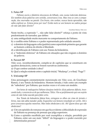 35
Vidas secasAOL-11
3. Fatec-SP
Fabiano ouviu o falatório desconexo do bêbado, caiu numa indecisão dolorosa.
Ele também dizia palavras sem sentido, conversava à toa. Mas irou-se com a compa-
ração, deu murradas na parede. Era bruto, sim senhor, nunca havia aprendido, não
sabia explicar-se. Estava preso por isso? Então mete-se um homem na cadeia porque
ele não sabe falar direito?
Graciliano Ramos, Vidas secas
Neste trecho, a expressão “... não sabe falar direito?” reforça o ponto de vista
predominante do narrador, que define:
a)	 uma ambiguidade muito marcante no comportamento de Fabiano.
b)	o conflito entre Fabiano e o poder representado pelo soldado amarelo.
c)	 o domínio da linguagem culta (padrão) como capacidade primeira que garante
ao homem a defesa do direito à liberdade.
d)	a identificação de Fabiano com seu Tomás da bolandeira.
e)	 a “indecisão dolorosa” de Fabiano em situações que não exigiam o domínio
da palavra.
4. Fuvest-SP
Vidas secas, reconhecidamente, compõe-se de capítulos que se constituem em
quadros destacáveis, como se fossem narrativas autônomas.
a)	O que confere unidade à obra?
b)	Qual a relação existente entre o capítulo inicial, “Mudança”, e o final, “Fuga”?
5. Unicamp-SP
Uma personagem constantemente mencionada em Vidas secas, de Graciliano
Ramos, é seu Tomás da bolandeira. Homem letrado, é tido como um exemplo
de “sabedoria” por Fabiano, que muitas vezes o vê como um modelo.
Em horas de maluqueira Fabiano desejava imitá-lo: dizia palavras difíceis, trun-
cando tudo, e convencia-se de que melhorava. Tolice. Via-se perfeitamente que um sujeito
como ele não tinha nascido para falar certo.
Seu Tomás da bolandeira falava bem, estragava os olhos em cima de jornais e
livros, mas não sabia mandar: pedia. Esquisitice um homem remediado ser cortês. Até o
povo censurava aquelas maneiras. Mas todos obedeciam a ele. Ah! Quem disse que não
obedeciam?
a)	 Cite um episódio do romance em que fica evidente a dificuldade de expressão
de Fabiano na presença de pessoas que julga superiores.
b)	Como o episódio escolhido por você exemplifica a relação, percebida por
Fabiano, entre um uso mais “difícil” da linguagem e o poder exercido por
determinadas pessoas?
 