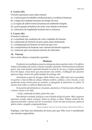 37
Vidas secasAOL-11
8. Centec-BA
O trecho apresenta como ideia central:
a)	 a valorização do trabalho intelectual para a existência humana.
b)	o elogio da condição humana em tempo de seca.
c)	 as regras de sobrevivência humana em ambiente inóspito.
d)	a preocupação metafísica do autor com relação ao homem.
e)	 a denúncia da fragilidade humana face à natureza.
9. Centec-BA
O trecho evidencia:
a)	 a crueldade das condições de vida e trabalho do homem.
b)	a admiração do homem do povo pela classe dominante.
c)	 a inadequação do homem ao meio em que vive.
d)	o compromisso do homem com o desenvolvimento regional.
e)	 o interesse pelo crescimento interior do indivíduo.
10.	 Vunesp
Leia o texto abaixo e responda à questão.
Mudança
Na planície avermelhada os juazeiros alargavam duas manchas verdes. Os infelizes
tinham caminhado o dia inteiro, estavam cansados e famintos. Ordinariamente andavam
pouco, mas como haviam repousado bastante na areia do rio seco, a viagem progredira
bem três léguas. Fazia horas que procuravam uma sombra. A folhagem dos juazeiros
apareceu longe, através dos galhos pelados da caatinga rala.
Arrastaram-se para lá, devagar, Sinha Vitória com o filho mais novo escanchado
no quarto e o baú de folha na cabeça, Fabiano sombrio, cambaio, o aió a tiracolo, a cuia
pendurada numa correia presa ao cinturão, a espingarda de pederneira no ombro. O
menino mais velho e a cachorra Baleia iam atrás.
Os juazeiros aproximaram-se, recuaram, sumiram-se. O menino mais velho pôs-se
a chorar, sentou-se no chão.
– Anda, condenado do diabo, gritou-lhe o pai.
Não obtendo resultado, fustigou-o com a bainha da faca de ponta. Mas o pequeno
esperneou acuado, depois sossegou, deitou-se, fechou os olhos. Fabiano ainda lhe deu
algumas pancadas e esperou que ele se levantasse. Como isto não acontecesse, espiou os
quatro cantos, zangado, praguejando baixo.
Ramos, Graciliano. Vidas secas. 64. ed. Rio de Janeiro: Editora Record, 1993, p. 9.
Explique, com base nos elementos do texto, por que Vidas secas é considerado
um romance regionalista.
 