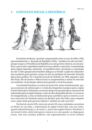 7
Vidas secasAOL-11
1.	 Contexto social e HISTÓRICO
Na história do Brasil, o período compreendido entre os anos de 1894 e 1930,
aproximadamente, é chamado de República Velha, “a política do café com leite”,
porque ocupava a Presidência da República ora um governo mineiro, ora um pau-
lista, o que revela a importância dada à lavoura cafeeira e à pecuária.Amanutenção
desse regime dependia, sobretudo, do equilíbrio entre a produção e a exportação
de café. A elite agropecuária brasileira delegava ao Estado o papel de comprador
dos excedentes para garantir o preço em face às oscilações do mercado. Exemplo
típico dessa política foi o chamado Acordo de Taubaté, em 1906, segundo o qual
São Paulo, Rio de Janeiro e Minas Gerais se comprometiam a retirar do mercado
os excedentes da produção cafeeira para garantir o nível dos preços.
A sociedade brasileira, no início do século XX, sofreu transformações gra-
ças ao processo de urbanização e à vinda dos imigrantes europeus para a região
Centro-Sul do país. Entretanto, ao mesmo tempo em que principiou o processo de
industrialização na região Sudeste, a mão de obra desqualificada dos ex-escravos
foi marginalizada, e esses se deslocaram para a periferia e para os morros; a cul-
tura canavieira do Nordeste entrou em declínio, pois não tinha como competir
com o apoio dado pelo governo federal à “política do café com leite”.
No final do século XIX e início do século XX, duas realidades coexistiam
no Brasil: de um lado, a urbanização da região Centro-Sul, com sua conse-
quente industrialização, e, de outro, o atraso das regiões Norte e Nordeste. E
um terceiro fator, ainda mais grave, somava-se a esse quadro: as oligarquias
rurais, com seus arranjos políticos, não representavam os novos estratos
 