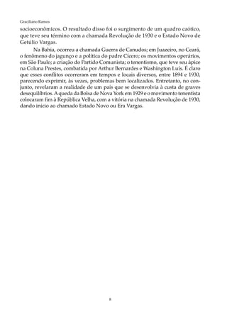 8
Graciliano Ramos
socioeconômicos. O resultado disso foi o surgimento de um quadro caótico,
que teve seu término com a chamada Revolução de 1930 e o Estado Novo de
Getúlio Vargas.
Na Bahia, ocorreu a chamada Guerra de Canudos; em Juazeiro, no Ceará,
o fenômeno do jagunço e a política do padre Cícero; os movimentos operários,
em São Paulo; a criação do Partido Comunista; o tenentismo, que teve seu ápice
na Coluna Prestes, combatida por Arthur Bernardes e Washington Luís. É claro
que esses conflitos ocorreram em tempos e locais diversos, entre 1894 e 1930,
parecendo exprimir, às vezes, problemas bem localizados. Entretanto, no con-
junto, revelaram a realidade de um país que se desenvolvia à custa de graves
desequilíbrios.Aqueda da Bolsa de Nova York em 1929 e o movimento tenentista
colocaram fim à República Velha, com a vitória na chamada Revolução de 1930,
dando início ao chamado Estado Novo ou Era Vargas.
 