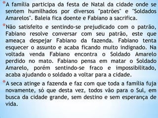 *A família participa da festa de Natal da cidade onde se
sentem humilhados por diversos "patrões" e "Soldados
Amarelos". Baleia fica doente e Fabiano a sacrifica.
*Não satisfeito e sentindo-se prejudicado com o patrão,
Fabiano resolve conversar com seu patrão, este que
ameaça despejar Fabiano da fazenda. Fabiano tenta
esquecer o assunto e acaba ficando muito indignado. Na
voltada venda Fabiano encontra o Soldado Amarelo
perdido no mato. Fabiano pensa em matar o Soldado
Amarelo, porém sentindo-se fraco e impossibilitado,
acaba ajudando o soldado a voltar para a cidade.
*A seca atinge a fazenda e faz com que toda a família fuja
novamente, só que desta vez, todos vão para o Sul, em
busca da cidade grande, sem destino e sem esperança de
vida.
 
