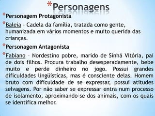 *
*Personagem Protagonista
*Baleia – Cadela da família, tratada como gente,
humanizada em vários momentos e muito querida das
crianças.
*Personagem Antagonista
*Fabiano – Nordestino pobre, marido de Sinhá Vitória, pai
de dois filhos. Procura trabalho desesperadamente, bebe
muito e perde dinheiro no jogo. Possui grandes
dificuldades lingüísticas, mas é consciente delas. Homem
bruto com dificuldade de se expressar, possui atitudes
selvagens. Por não saber se expressar entra num processo
de isolamento, aproximando-se dos animais, com os quais
se identifica melhor.
 