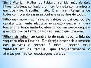 *Sinhá Vitória – Mulher de Fabiano, sofrida, mãe de dois
filhos, lutadora, sonhadora e inconformada com a miséria
em que vive, trabalha muito. É a mais inteligente de
todos controlando assim as contas e os sonhos de todos.
*Filho mais novo - admirava os hábitos do pai quando ele
cavalga totalmente adaptado ao cavalo - qual uma figura
lendária, e tenta imitá-lo, absorvendo um pouco daquela
grandeza que os tirava da vida resignada que levavam.
*Filho mais velho - ao contrário do mais novo, a lida de
vaqueiro não o fascina. Ele deseja descobrir o sentido
das palavras e recorre à mãe – porção mais
―intelectual‖ da família, que frequentemente o
afasta, por não ter explicações para dar.
 