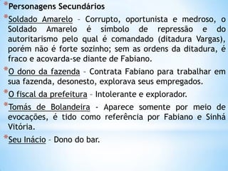 *Personagens Secundários
*Soldado Amarelo – Corrupto, oportunista e medroso, o
Soldado Amarelo é símbolo de repressão e do
autoritarismo pelo qual é comandado (ditadura Vargas),
porém não é forte sozinho; sem as ordens da ditadura, é
fraco e acovarda-se diante de Fabiano.
*O dono da fazenda – Contrata Fabiano para trabalhar em
sua fazenda, desonesto, explorava seus empregados.
*O fiscal da prefeitura – Intolerante e explorador.
*Tomás de Bolandeira - Aparece somente por meio de
evocações, é tido como referência por Fabiano e Sinhá
Vitória.
*Seu Inácio – Dono do bar.
 