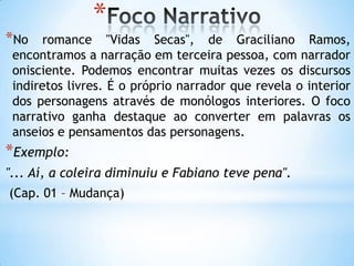 *
*No romance "Vidas Secas", de Graciliano Ramos,
encontramos a narração em terceira pessoa, com narrador
onisciente. Podemos encontrar muitas vezes os discursos
indiretos livres. É o próprio narrador que revela o interior
dos personagens através de monólogos interiores. O foco
narrativo ganha destaque ao converter em palavras os
anseios e pensamentos das personagens.
*Exemplo:
"... Aí, a coleira diminuiu e Fabiano teve pena".
(Cap. 01 – Mudança)
 