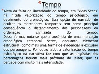 *
*Além da falta de linearidade do tempo, em "Vidas Secas"
há nítida valorização do tempo psicológico, em
detrimento do cronológico. Essa opção do narrador de
ocultar os marcadores temporais tem como principal
consequência o distanciamento dos personagens da
ordenação civilizada do tempo.
Dessa forma, nota-se que a ausência de uma marcação
cronológica temporal serve, enquanto elemento
estrutural, como mais uma forma de evidenciar a exclusão
dos personagens. Por outro lado, a valorização do tempo
psicológico na narrativa faz com que as angústias dos
personagens fiquem mais próximas do leitor, que as
percebe com muito mais intensidade.
 