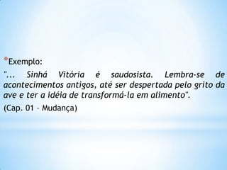 *Exemplo:
"... Sinhá Vitória é saudosista. Lembra-se de
acontecimentos antigos, até ser despertada pelo grito da
ave e ter a idéia de transformá-la em alimento".
(Cap. 01 – Mudança)
 
