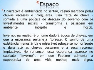 *
*A narrativa é ambientada no sertão, região marcada pelas
chuvas escassas e irregulares. Essa falta de chuva –
somada a uma política de descaso do governo com os
investimentos sociais – transforma a paisagem em
ambiente inóspito e hostil.
Inverno, na região, é o nome dado à época de chuvas, em
que a esperança sertaneja floresce. O sonho de uma
existência menos árida e miserável esboça-se no horizonte
e dura até as chuvas cessarem e a seca retornar
implacável. No romance, essa esperança aparece no
capítulo ―Inverno‖, em que Fabiano alimenta a
expectativa de uma vida melhor, mais digna.
 