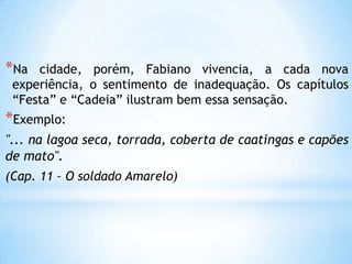 *Na cidade, porém, Fabiano vivencia, a cada nova
experiência, o sentimento de inadequação. Os capítulos
―Festa‖ e ―Cadeia‖ ilustram bem essa sensação.
*Exemplo:
"... na lagoa seca, torrada, coberta de caatingas e capões
de mato".
(Cap. 11 – O soldado Amarelo)
 