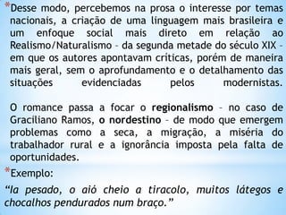 *Desse modo, percebemos na prosa o interesse por temas
nacionais, a criação de uma linguagem mais brasileira e
um enfoque social mais direto em relação ao
Realismo/Naturalismo – da segunda metade do século XIX –
em que os autores apontavam críticas, porém de maneira
mais geral, sem o aprofundamento e o detalhamento das
situações evidenciadas pelos modernistas.
O romance passa a focar o regionalismo – no caso de
Graciliano Ramos, o nordestino – de modo que emergem
problemas como a seca, a migração, a miséria do
trabalhador rural e a ignorância imposta pela falta de
oportunidades.
*Exemplo:
“Ia pesado, o aió cheio a tiracolo, muitos látegos e
chocalhos pendurados num braço.”
 
