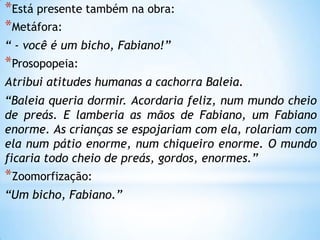 *Está presente também na obra:
*Metáfora:
“ - você é um bicho, Fabiano!”
*Prosopopeia:
Atribui atitudes humanas a cachorra Baleia.
“Baleia queria dormir. Acordaria feliz, num mundo cheio
de preás. E lamberia as mãos de Fabiano, um Fabiano
enorme. As crianças se espojariam com ela, rolariam com
ela num pátio enorme, num chiqueiro enorme. O mundo
ficaria todo cheio de preás, gordos, enormes.”
*Zoomorfização:
“Um bicho, Fabiano.”
 