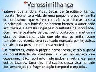 *
*Sabe-se que a obra Vidas Secas de Graciliano Ramos,
retrata fielmente a vida de uma pequena e pobre família
de nordestinos, que sofrem com vários problemas: a seca
(o principal), a submissão ao homem branco, a autoridade
arbitrária e a escassa linguagem resultante da ignorância.
Com isso, é bastante perceptível o conteúdo mimético na
obra de Graciliano, visto que ele não só imita, como
também representa uma realidade marcada por injustiças
sociais ainda presente em nossa sociedade.
*Os retirantes, como o próprio nome indica, estão alijados
da possibilidade de continuar a viver no espaço que
ocupavam. São, portanto, obrigados a retirar-se para
outros lugares. Uma das implicações dessa vida nômade
dos sertanejos é a fragmentação temporal e espacial.
 