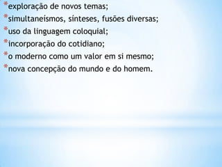 *exploração de novos temas;
*simultaneísmos, sínteses, fusões diversas;
*uso da linguagem coloquial;
*incorporação do cotidiano;
*o moderno como um valor em si mesmo;
*nova concepção do mundo e do homem.
 
