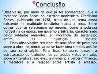 *
*Observa-se, por meio do que já foi apresentado, que o
romance Vidas Secas do escritor modernista Graciliano
Ramos, publicado em 1938, trata de um tema ainda
existente na realidade brasileira atual: a seca. Entre
outros que se relacionam ao mesmo, como a pobreza
nordestina da época; um governo arbitrário, caracterizado
pelos soldados amarelos; a ignorância do sertanejo;
enfim, as injustiças sociais.
Essas observações resultam de uma série de pesquisas
sobre a obra, na tentativa de se fazer uma simples análise
de sua constituição. Para isso, tentou-se basear a
estruturação do trabalho nos conteúdos vistos em sala,
sobre a literatura, são eles: a mimésis, a verossimilhança,
a metáfora e a relação entre artista e artesão.
 