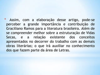* Assim, com a elaboração desse artigo, pode-se
perceber a grande importância e contribuição de
Graciliano Ramos para a literatura brasileira. Além de
se compreender melhor sobre a estruturação de Vidas
Secas, e a relação existente dos conceitos
apresentados no decorrer do trabalho com as demais
obras literárias; o que irá auxiliar no conhecimento
dos que fazem parte da área de Letras.
 