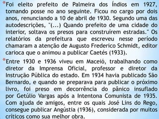 *Foi eleito prefeito de Palmeira dos Índios em 1927,
tomando posse no ano seguinte. Ficou no cargo por dois
anos, renunciando a 10 de abril de 1930. Segundo uma das
autodescrições, "(...) Quando prefeito de uma cidade do
interior, soltava os presos para construírem estradas." Os
relatórios da prefeitura que escreveu nesse período
chamaram a atenção de Augusto Frederico Schmidt, editor
carioca que o animou a publicar Caetés (1933).
*Entre 1930 e 1936 viveu em Maceió, trabalhando como
diretor da Imprensa Oficial, professor e diretor da
Instrução Pública do estado. Em 1934 havia publicado São
Bernardo, e quando se preparava para publicar o próximo
livro, foi preso em decorrência do pânico insuflado
por Getúlio Vargas após a Intentona Comunista de 1935.
Com ajuda de amigos, entre os quais José Lins do Rego,
consegue publicar Angústia (1936), considerada por muitos
críticos como sua melhor obra.
 