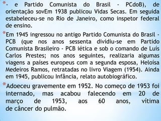 *- e Partido Comunista do Brasil - PCdoB), de
orientação sovEm 1938 publicou Vidas Secas. Em seguida
estabeleceu-se no Rio de Janeiro, como inspetor federal
de ensino.
*Em 1945 ingressou no antigo Partido Comunista do Brasil -
PCB (que nos anos sessenta dividiu-se em Partido
Comunista Brasileiro - PCB iética e sob o comando de Luís
Carlos Prestes; nos anos seguintes, realizaria algumas
viagens a países europeus com a segunda esposa, Heloísa
Medeiros Ramos, retratadas no livro Viagem (1954). Ainda
em 1945, publicou Infância, relato autobiográfico.
*Adoeceu gravemente em 1952. No começo de 1953 foi
internado, mas acabou falecendo em 20 de
março de 1953, aos 60 anos, vítima
de câncer do pulmão.
 