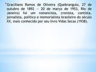 *Graciliano Ramos de Oliveira (Quebrangulo, 27 de
outubro de 1892 — 20 de março de 1953, Rio de
Janeiro) foi um romancista, cronista, contista,
jornalista, político e memorialista brasileiro do século
XX, mais conhecido por seu livro Vidas Secas (1938).
 