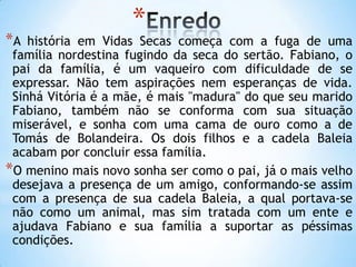 *
*A história em Vidas Secas começa com a fuga de uma
família nordestina fugindo da seca do sertão. Fabiano, o
pai da família, é um vaqueiro com dificuldade de se
expressar. Não tem aspirações nem esperanças de vida.
Sinhá Vitória é a mãe, é mais "madura" do que seu marido
Fabiano, também não se conforma com sua situação
miserável, e sonha com uma cama de ouro como a de
Tomás de Bolandeira. Os dois filhos e a cadela Baleia
acabam por concluir essa família.
*O menino mais novo sonha ser como o pai, já o mais velho
desejava a presença de um amigo, conformando-se assim
com a presença de sua cadela Baleia, a qual portava-se
não como um animal, mas sim tratada com um ente e
ajudava Fabiano e sua família a suportar as péssimas
condições.
 