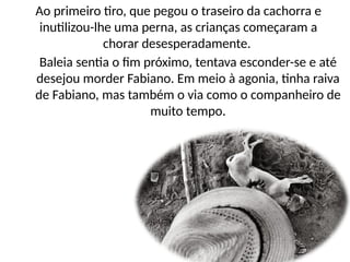 Baleia sentia o fim próximo, tentava esconder-se e até
desejou morder Fabiano. Em meio à agonia, tinha raiva
de Fabiano, mas também o via como o companheiro de
muito tempo.
Ao primeiro tiro, que pegou o traseiro da cachorra e
inutilizou-lhe uma perna, as crianças começaram a
chorar desesperadamente.
 