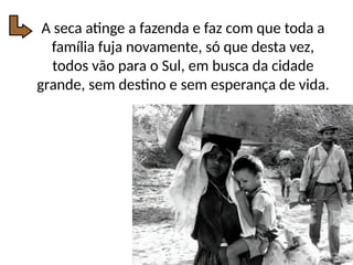 A seca atinge a fazenda e faz com que toda a
família fuja novamente, só que desta vez,
todos vão para o Sul, em busca da cidade
grande, sem destino e sem esperança de vida.
 