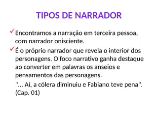TIPOS DE NARRADOR
Encontramos a narração em terceira pessoa,
com narrador onisciente.
É o próprio narrador que revela o interior dos
personagens. O foco narrativo ganha destaque
ao converter em palavras os anseios e
pensamentos das personagens.
"... Aí, a cólera diminuiu e Fabiano teve pena".
(Cap. 01)
 