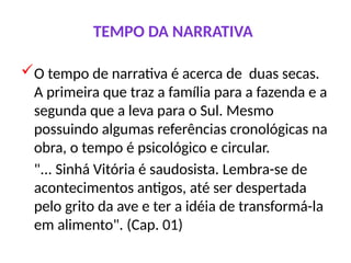 TEMPO DA NARRATIVA
O tempo de narrativa é acerca de duas secas.
A primeira que traz a família para a fazenda e a
segunda que a leva para o Sul. Mesmo
possuindo algumas referências cronológicas na
obra, o tempo é psicológico e circular.
"... Sinhá Vitória é saudosista. Lembra-se de
acontecimentos antigos, até ser despertada
pelo grito da ave e ter a idéia de transformá-la
em alimento". (Cap. 01)
 