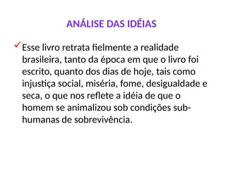 ANÁLISE DAS IDÉIAS
Esse livro retrata fielmente a realidade
brasileira, tanto da época em que o livro foi
escrito, quanto dos dias de hoje, tais como
injustiça social, miséria, fome, desigualdade e
seca, o que nos reflete a idéia de que o
homem se animalizou sob condições sub-
humanas de sobrevivência.
 