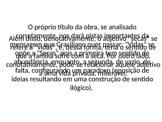 Além disso, denotativamente, o adjetivo "secas" se
refere a "vidas", e, dessa forma, teria o sentido de
que a família sofre com a seca. Por outro lado,
conotativamente, pode-se relacionar aquele adjetivo
a uma vida privada, miserável.
O próprio título da obra, se analisado
corretamente, nos dará pistas importantes da
mensagem que Graciliano quer passar: "Vidas" se
opõe a "Secas" pois a primeira tem sentido de
abundância, enquanto, a segunda, de vazio, de
falta, configurando um paradoxo (oposição de
ideias resultando em uma construção de sentido
ilógico).
 