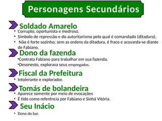 Personagens Secundários
Soldado Amarelo
Dono da fazenda
Fiscal da Prefeitura
Tomás de bolandeira
Seu Inácio
• Corrupto, oportunista e medroso.
• Símbolo de repressão e do autoritarismo pelo qual é comandado (ditadura).
• Não é forte sozinho; sem as ordens da ditadura, é fraco e acovarda-se diante
de Fabiano.
•Contrata Fabiano para trabalhar em sua fazenda.
•Desonesto, explorava seus empregados.
• Intolerante e explorador.
• Aparece somente por meio de evocações
• É tido como referência por Fabiano e Sinhá Vitória.
• Dono do bar.
 