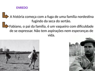 ENREDO
Fabiano, o pai da família, é um vaqueiro com dificuldade
de se expressar. Não tem aspirações nem esperanças de
vida.
A história começa com a fuga de uma família nordestina
fugindo da seca do sertão.
 
