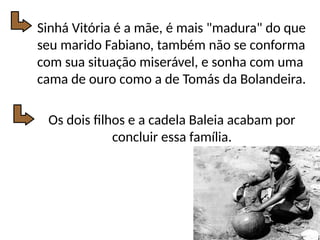 Sinhá Vitória é a mãe, é mais "madura" do que
seu marido Fabiano, também não se conforma
com sua situação miserável, e sonha com uma
cama de ouro como a de Tomás da Bolandeira.
Os dois filhos e a cadela Baleia acabam por
concluir essa família.
 