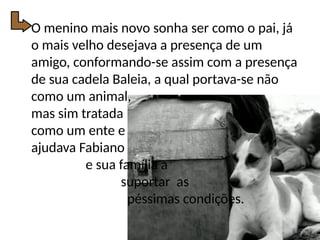 O menino mais novo sonha ser como o pai, já
o mais velho desejava a presença de um
amigo, conformando-se assim com a presença
de sua cadela Baleia, a qual portava-se não
como um animal,
mas sim tratada
como um ente e
ajudava Fabiano
e sua família a
suportar as
péssimas condições.
 