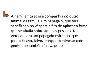 A família fica sem a companhia do outro
animal da família, um papagaio, que fora
sacrificado na véspera a fim de aplacar a fome
que se abatia sobre aquelas pessoas. Na
verdade, era um papagaio estranho, que
pouco falava, talvez porque convivesse com
gente que também falava pouco.
 