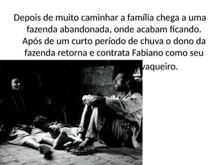 Depois de muito caminhar a família chega a uma
fazenda abandonada, onde acabam ficando.
Após de um curto período de chuva o dono da
fazenda retorna e contrata Fabiano como seu
vaqueiro.
 