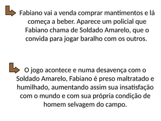 Fabiano vai a venda comprar mantimentos e lá
começa a beber. Aparece um policial que
Fabiano chama de Soldado Amarelo, que o
convida para jogar baralho com os outros.
O jogo acontece e numa desavença com o
Soldado Amarelo, Fabiano é preso maltratado e
humilhado, aumentando assim sua insatisfação
com o mundo e com sua própria condição de
homem selvagem do campo.
 