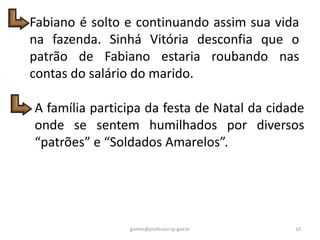 Fabiano é solto e continuando assim sua vida
na fazenda. Sinhá Vitória desconfia que o
patrão de Fabiano estaria roubando nas
contas do salário do marido.
A família participa da festa de Natal da cidade
onde se sentem humilhados por diversos
“patrões” e “Soldados Amarelos”.
10gomes@professor.sp.gov.br
 