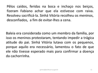 Pêlos caídos, feridas na boca e inchaço nos beiços,
fizeram Fabiano achar que ela estivesse com raiva.
Resolveu sacrificá-la. Sinhá Vitória recolheu os meninos,
desconfiados, a fim de evitar-lhes a cena.
Baleia era considerada como um membro da família, por
isso os meninos protestaram, tentando impedir a trágica
atitude do pai. Sinhá Vitória lutava com os pequenos,
porque aquilo era necessário, lamentou o fato de que
ele não tivesse esperado mais para confirmar a doença
da cachorrinha.
11gomes@professor.sp.gov.br
 