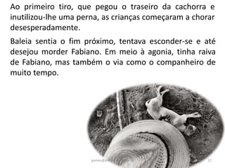 Baleia sentia o fim próximo, tentava esconder-se e até
desejou morder Fabiano. Em meio à agonia, tinha raiva
de Fabiano, mas também o via como o companheiro de
muito tempo.
Ao primeiro tiro, que pegou o traseiro da cachorra e
inutilizou-lhe uma perna, as crianças começaram a chorar
desesperadamente.
12gomes@professor.sp.gov.br
 