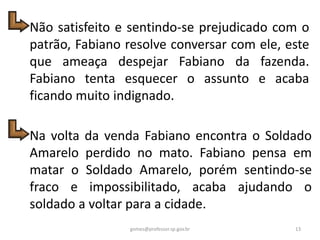 Não satisfeito e sentindo-se prejudicado com o
patrão, Fabiano resolve conversar com ele, este
que ameaça despejar Fabiano da fazenda.
Fabiano tenta esquecer o assunto e acaba
ficando muito indignado.
Na volta da venda Fabiano encontra o Soldado
Amarelo perdido no mato. Fabiano pensa em
matar o Soldado Amarelo, porém sentindo-se
fraco e impossibilitado, acaba ajudando o
soldado a voltar para a cidade.
13gomes@professor.sp.gov.br
 