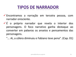  Encontramos a narração em terceira pessoa, com
narrador onisciente.
 É o próprio narrador que revela o interior dos
personagens. O foco narrativo ganha destaque ao
converter em palavras os anseios e pensamentos das
personagens.
"... Aí, a cólera diminuiu e Fabiano teve pena". (Cap. 01)
16gomes@professor.sp.gov.br
 